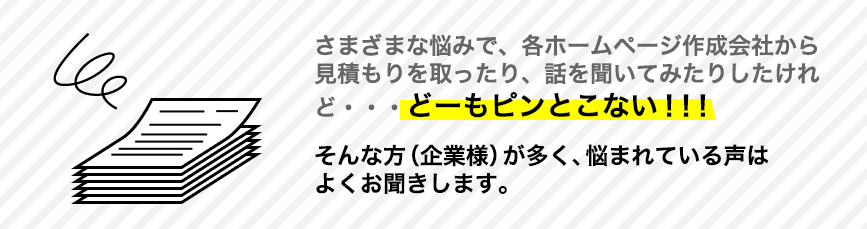 さまざまな悩みで、各ホームページ作成会社から見積もりを取ったり、話を聞いてみたりしたけれど、どーもピンとこない！！！そんな方（企業様）が多く、悩まれている声はよくお聞きします。