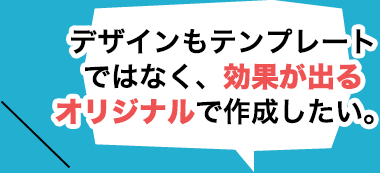 デザインもテンプレートではなく、効果が出るオリジナルで作成したい。