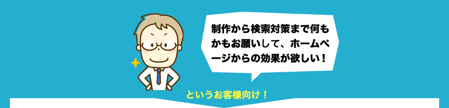 「制作から検索対策まで何もかもお願いしてホームページからの効果がほしい！」・・・というお客様向け！