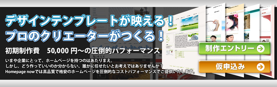 プロのクリエーターがつくる！デザインテンプレートが映える！初期制作費　50,000円～の圧倒的パフォーマンス。いまや企業にとって、ホームページを持つというのはあたりまえ。しかし、どう作っていいのか分からない、誰かに任せたいとお考えではありませんか？Homepage nowでは高品質で格安のホームページを圧倒的なコストパフォーマンスでご提供いたします。